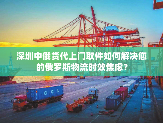 深圳中俄货代上门取件如何解决您的俄罗斯物流时效焦虑？