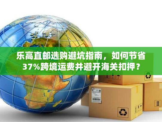 乐高直邮选购避坑指南,如何节省37%跨境运费并避开海关扣押? 乐高直邮选购避坑指南,如何节省37%跨境运费并避开海关扣押?