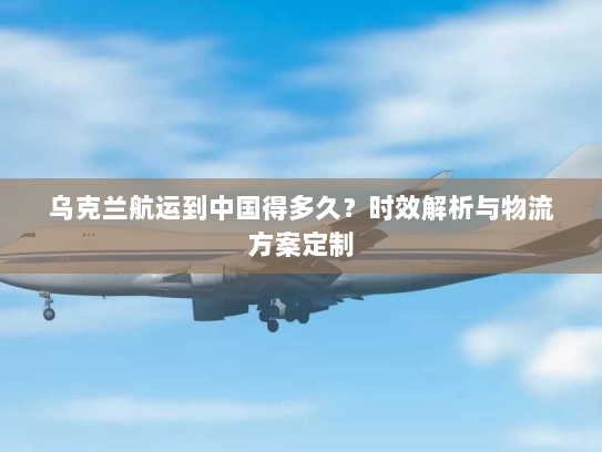 乌克兰航运到中国得多久？时效解析与物流方案定制