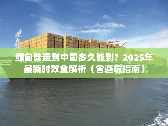 缅甸陆运到中国多久能到？2025年最新时效全解析（含避坑指南）