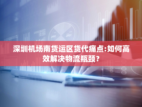 深圳机场南货运区货代痛点:如何高效解决物流瓶颈？