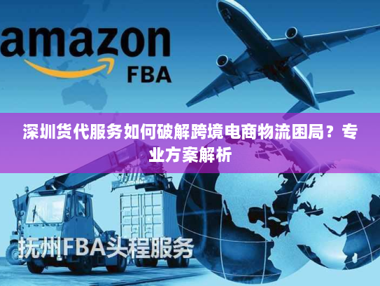 深圳货代服务如何破解跨境电商物流困局?专业方案解析 深圳货代服务如何破解跨境电商物流困局?专业方案解析