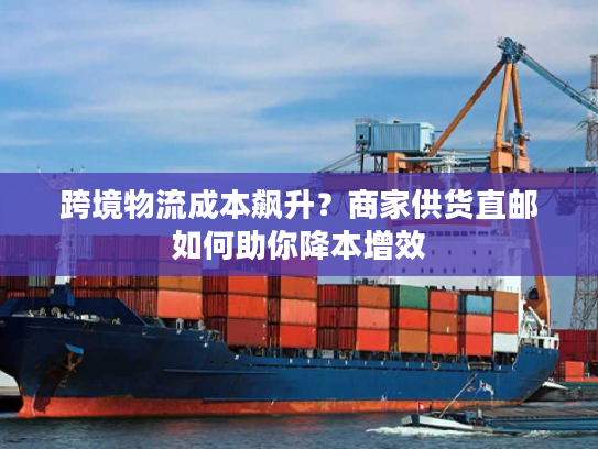 跨境物流成本飙升？商家供货直邮如何助你降本增效