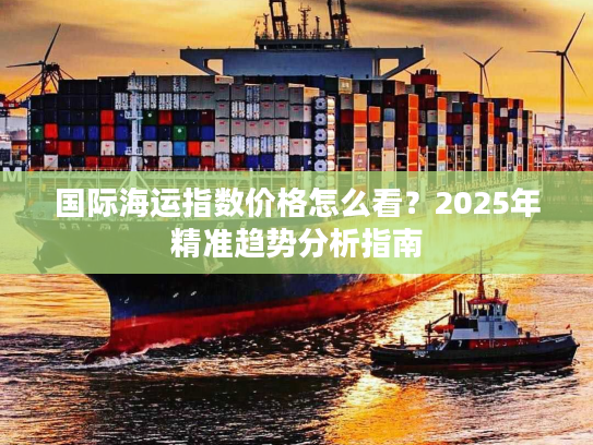 国际海运指数价格怎么看?2025年精准趋势分析指南 国际海运指数价格怎么看?2025年精准趋势分析指南