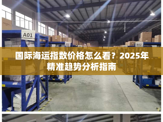 国际海运指数价格怎么看?2025年精准趋势分析指南 国际海运指数价格怎么看?2025年精准趋势分析指南