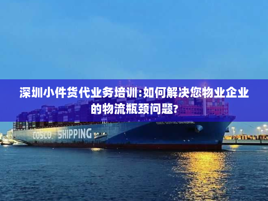 深圳小件货代业务培训:如何解决您物业企业的物流瓶颈问题? 深圳小件货代业务培训:如何解决您物业企业的物流瓶颈问题?
