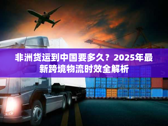 非洲货运到中国要多久?2025年最新跨境物流时效全解析 非洲货运到中国要多久?2025年最新跨境物流时效全解析
