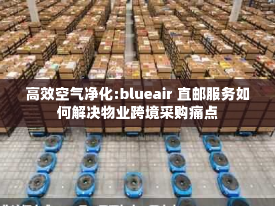 高效空气净化:blueair 直邮服务如何解决物业跨境采购痛点