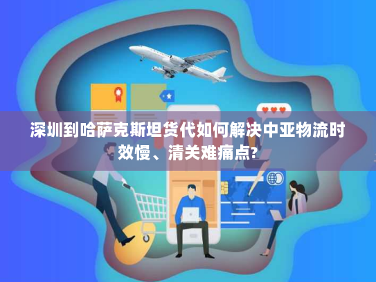 深圳到哈萨克斯坦货代如何解决中亚物流时效慢、清关难痛点?