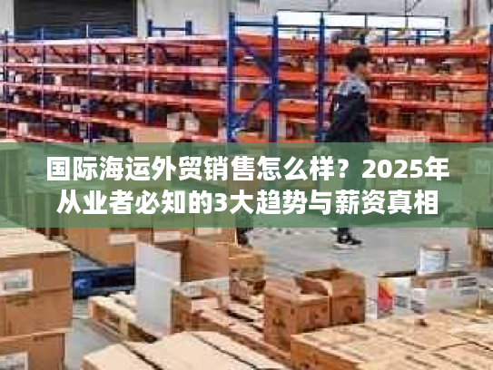 国际海运外贸销售怎么样？2025年从业者必知的3大趋势与薪资真相