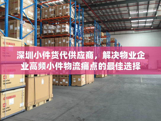 深圳小件货代供应商，解决物业企业高频小件物流痛点的最佳选择