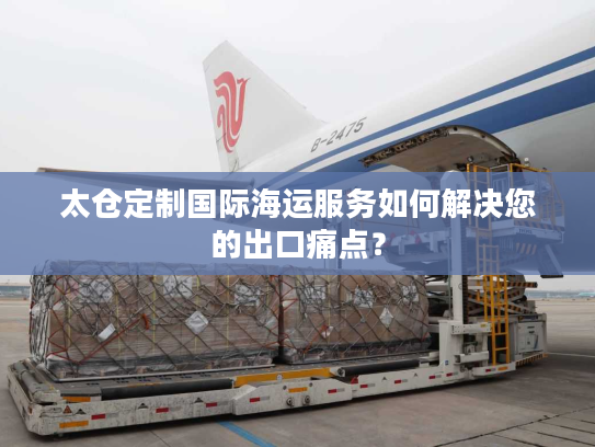 太仓定制国际海运服务如何解决您的出口痛点？