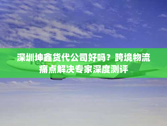 深圳坤鑫货代公司好吗？跨境物流痛点解决专家深度测评
