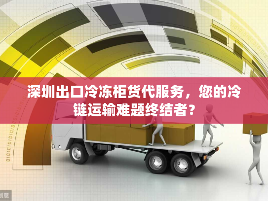 深圳出口冷冻柜货代服务，您的冷链运输难题终结者？