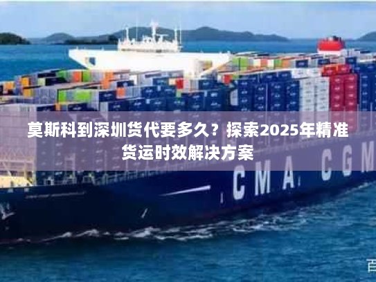莫斯科到深圳货代要多久？探索2025年精准货运时效解决方案