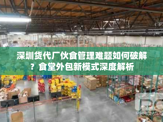 深圳货代厂伙食管理难题如何破解？食堂外包新模式深度解析