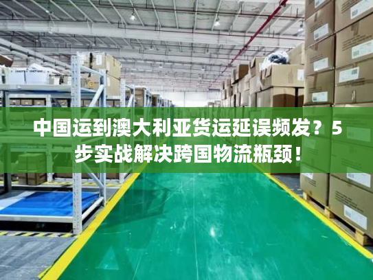 中国运到澳大利亚货运延误频发？5步实战解决跨国物流瓶颈！