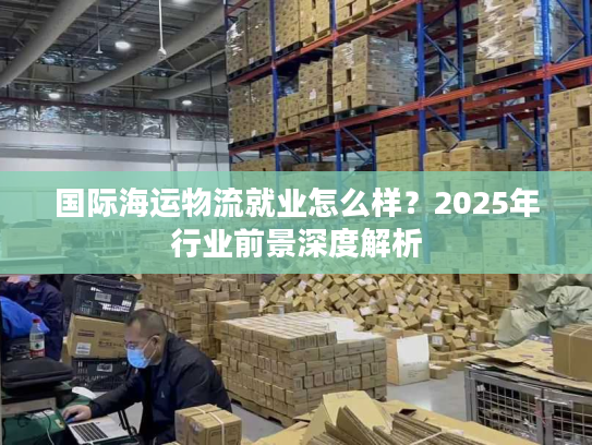 国际海运物流就业怎么样？2025年行业前景深度解析