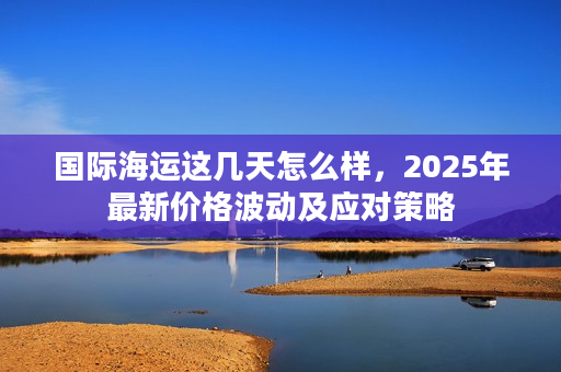 国际海运这几天怎么样，2025年最新价格波动及应对策略