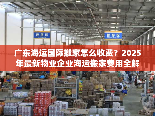 广东海运国际搬家怎么收费？2025年最新物业企业海运搬家费用全解