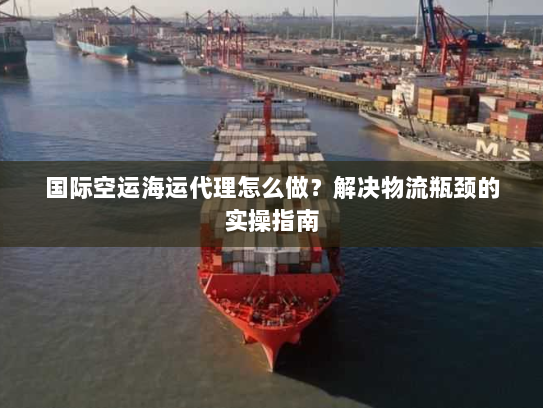 国际空运海运代理怎么做？解决物流瓶颈的实操指南
