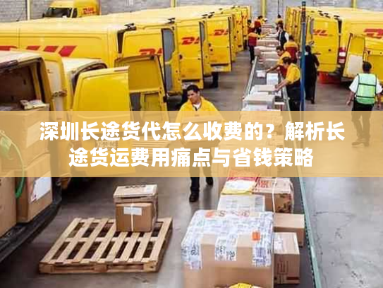 深圳长途货代怎么收费的？解析长途货运费用痛点与省钱策略