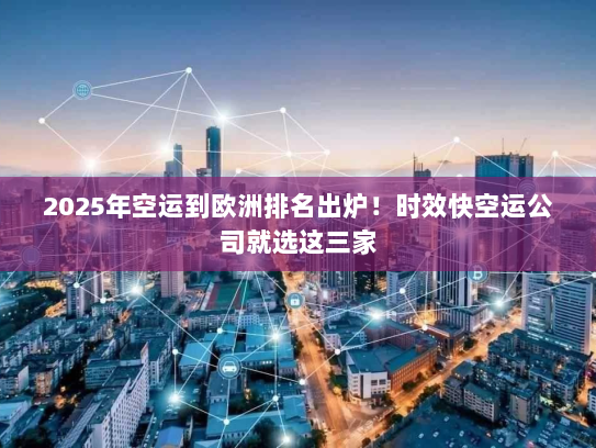 2025年空运到欧洲排名出炉！时效快空运公司就选这三家