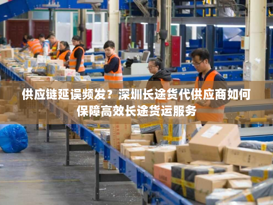 供应链延误频发？深圳长途货代供应商如何保障高效长途货运服务