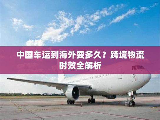 中国车运到海外要多久？跨境物流时效全解析