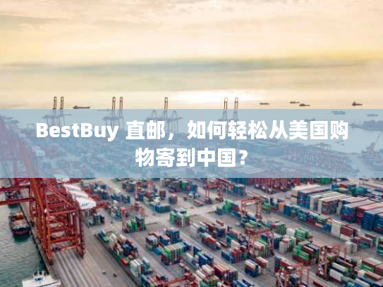 BestBuy 直邮,如何轻松从美国购物寄到中国? BestBuy 直邮,如何轻松从美国购物寄到中国?