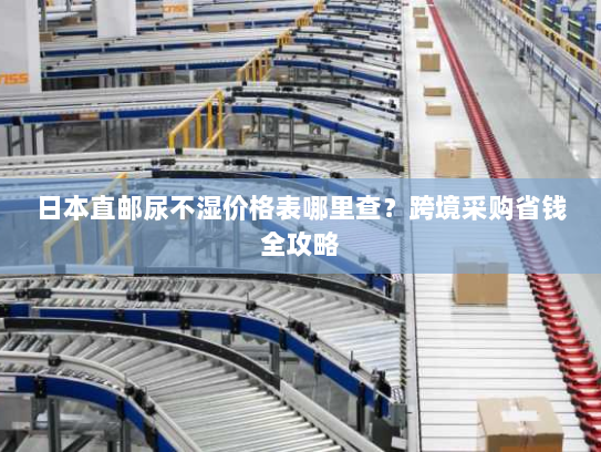 日本直邮尿不湿价格表哪里查？跨境采购省钱全攻略