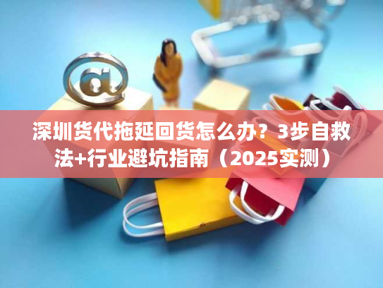 深圳货代拖延回货怎么办？3步自救法+行业避坑指南（2025实测）