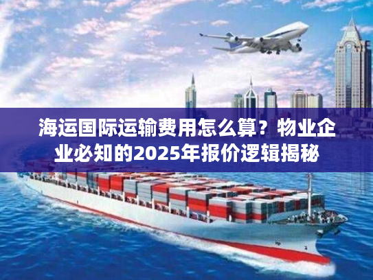 海运国际运输费用怎么算？物业企业必知的2025年报价逻辑揭秘