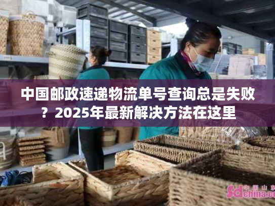 中国邮政速递物流单号查询总是失败？2025年最新解决方法在这里