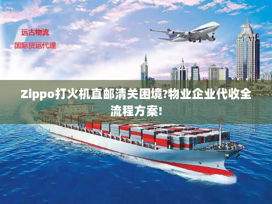 Zippo打火机直邮清关困境?物业企业代收全流程方案!