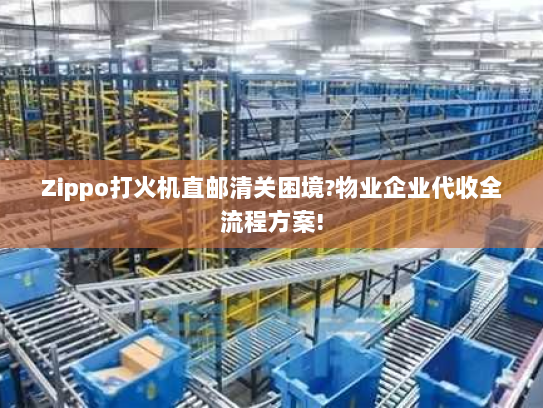 Zippo打火机直邮清关困境?物业企业代收全流程方案!