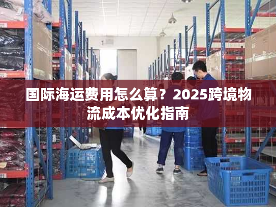 国际海运费用怎么算?2025跨境物流成本优化指南 国际海运费用怎么算?2025跨境物流成本优化指南
