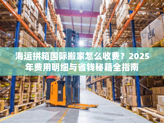海运拼箱国际搬家怎么收费?2025年费用明细与省钱秘籍全指南 海运拼箱国际搬家怎么收费?2025年费用明细与省钱秘籍全指南