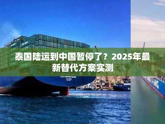 泰国陆运到中国暂停了？2025年最新替代方案实测
