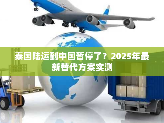 泰国陆运到中国暂停了？2025年最新替代方案实测