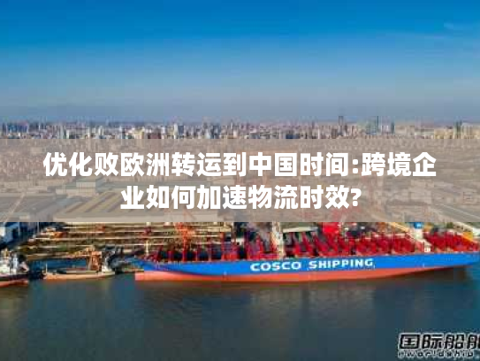 优化败欧洲转运到中国时间:跨境企业如何加速物流时效?