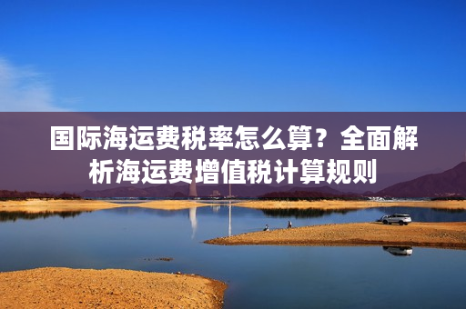 国际海运费税率怎么算？全面解析海运费增值税计算规则