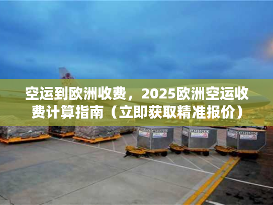 空运到欧洲收费，2025欧洲空运收费计算指南（立即获取精准报价）