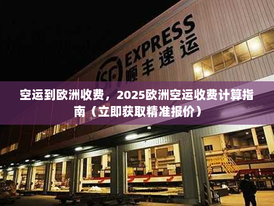 空运到欧洲收费，2025欧洲空运收费计算指南（立即获取精准报价）