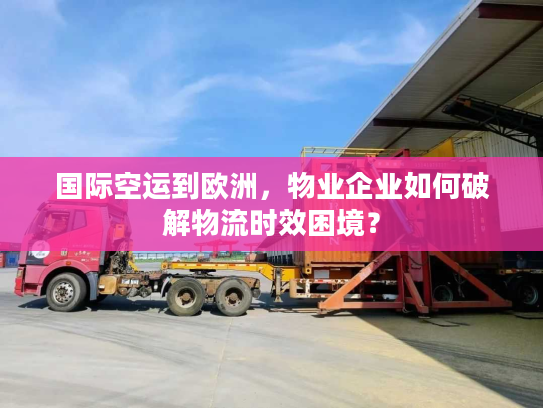 国际空运到欧洲，物业企业如何破解物流时效困境？