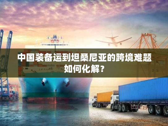 中国装备运到坦桑尼亚的跨境难题如何化解？