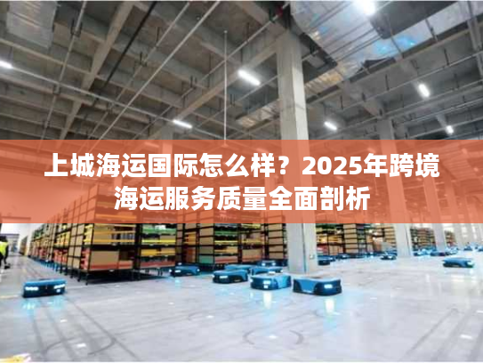 上城海运国际怎么样?2025年跨境海运服务质量全面剖析 上城海运国际怎么样?2025年跨境海运服务质量全面剖析