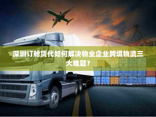 深圳订舱货代如何解决物业企业跨境物流三大难题？