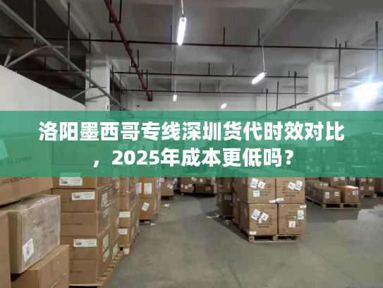 洛阳墨西哥专线深圳货代时效对比，2025年成本更低吗？