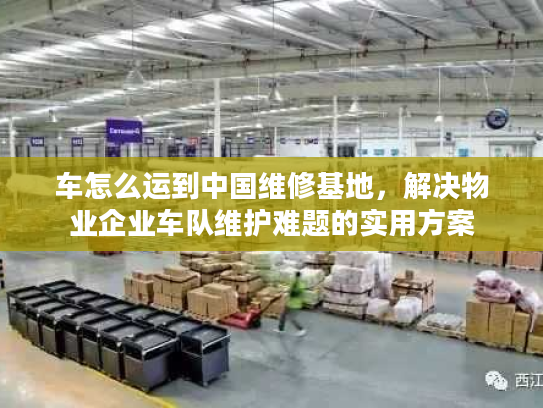 车怎么运到中国维修基地，解决物业企业车队维护难题的实用方案